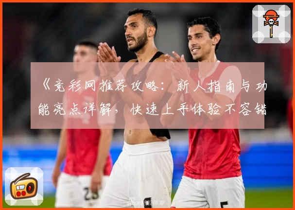 《竞彩网推荐攻略：新人指南与功能亮点详解，快速上手体验不容错过》