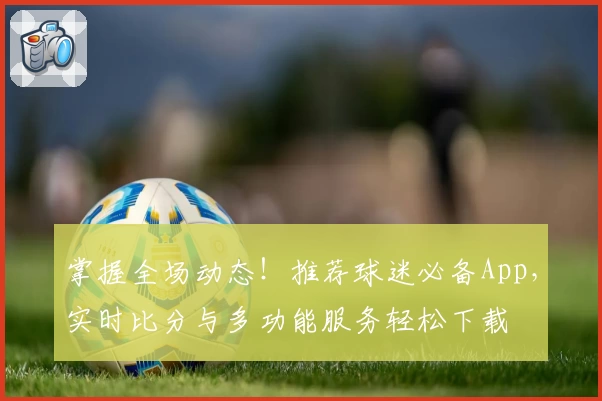 掌握全场动态！推荐球迷必备App，实时比分与多功能服务轻松下载