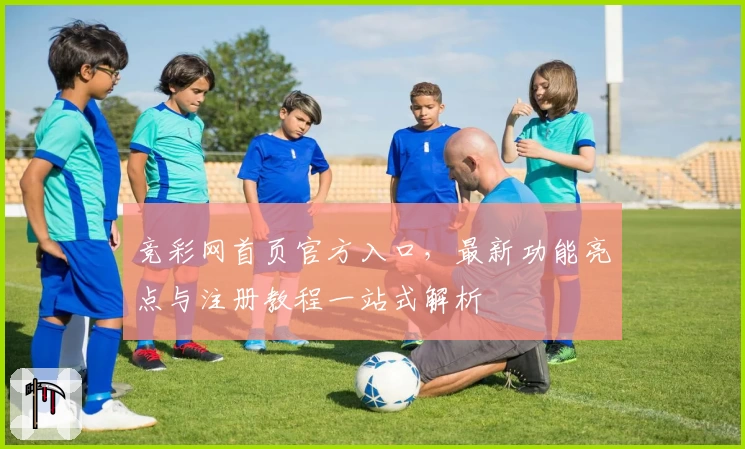竞彩网首页官方入口，最新功能亮点与注册教程一站式解析