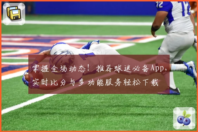 掌握全场动态！推荐球迷必备App，实时比分与多功能服务轻松下载