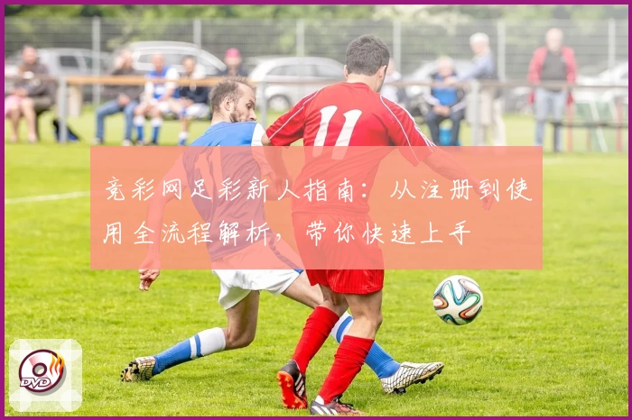 竞彩网足彩新人指南:从注册到使用全流程解析,带你快速上手
