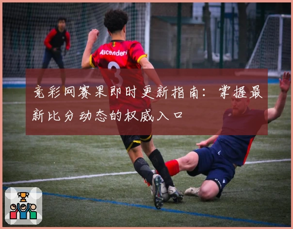 竞彩网赛果即时更新指南：掌握最新比分动态的权威入口
