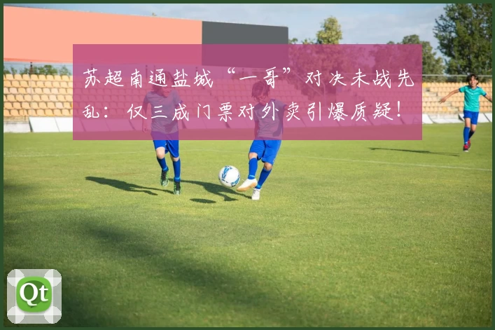 苏超南通盐城“一哥”对决未战先乱：仅三成门票对外卖引爆质疑！