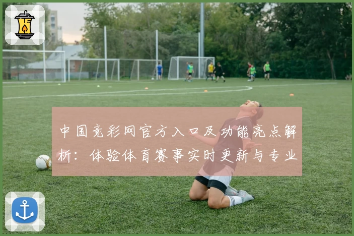 中国竞彩网官方入口及功能亮点解析：体验体育赛事实时更新与专业数据分析