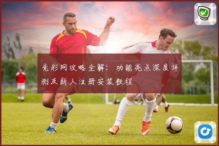 竞彩网攻略全解:功能亮点深度评测及新人注册安装教程