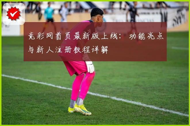 竟彩网首页最新版上线：功能亮点与新人注册教程详解