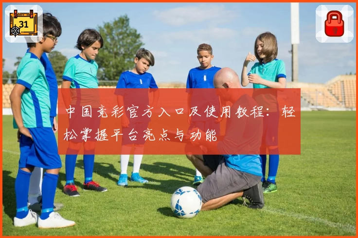 中国竞彩官方入口及使用教程：轻松掌握平台亮点与功能