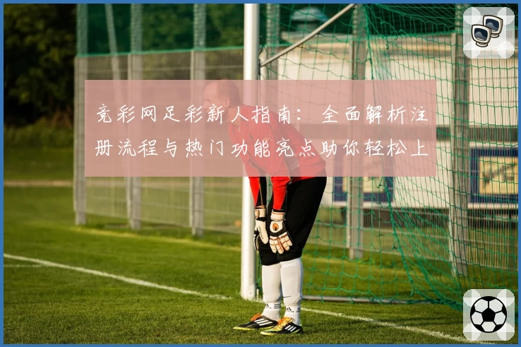 竞彩网足彩新人指南：全面解析注册流程与热门功能亮点助你轻松上手
