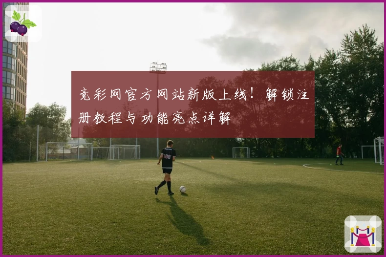 竞彩网官方网站新版上线！解锁注册教程与功能亮点详解