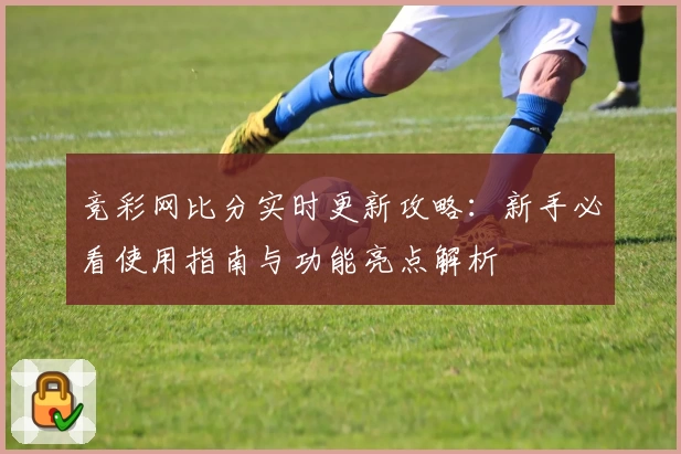 竞彩网比分实时更新攻略:新手必看使用指南与功能亮点解析